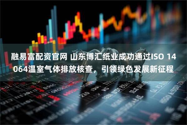 融易富配资官网 山东博汇纸业成功通过ISO 14064温室气体排放核查，引领绿色发展新征程