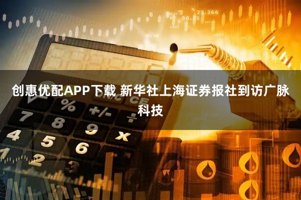 创惠优配APP下载 新华社上海证券报社到访广脉科技
