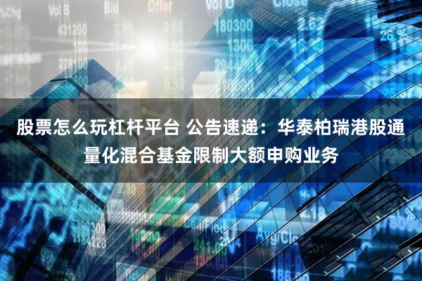 股票怎么玩杠杆平台 公告速递：华泰柏瑞港股通量化混合基金限制大额申购业务