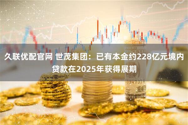 久联优配官网 世茂集团：已有本金约228亿元境内贷款在2025年获得展期