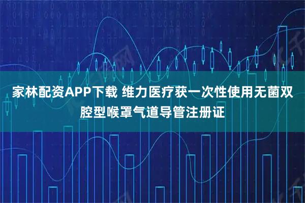 家林配资APP下载 维力医疗获一次性使用无菌双腔型喉罩气道导管注册证