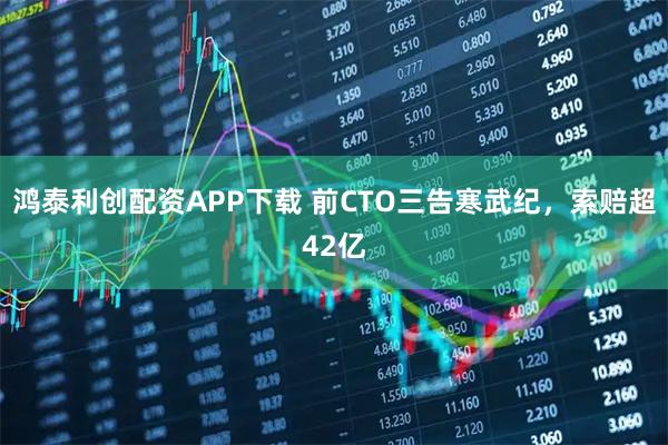 鸿泰利创配资APP下载 前CTO三告寒武纪，索赔超42亿
