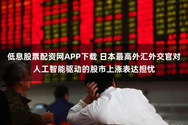 低息股票配资网APP下载 日本最高外汇外交官对人工智能驱动的股市上涨表达担忧