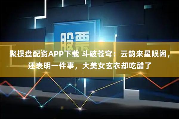聚操盘配资APP下载 斗破苍穹：云韵来星陨阁，还表明一件事，大美女玄衣却吃醋了