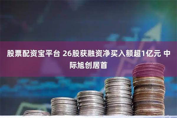 股票配资宝平台 26股获融资净买入额超1亿元 中际旭创居首