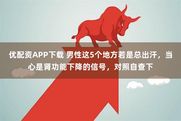 优配资APP下载 男性这5个地方若是总出汗，当心是肾功能下降的信号，对照自查下