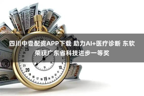 四川中壹配资APP下载 助力AI+医疗诊断 东软荣获广东省科技进步一等奖