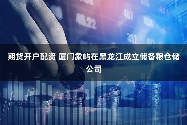 期货开户配资 厦门象屿在黑龙江成立储备粮仓储公司