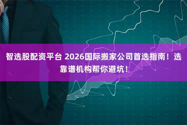智选股配资平台 2026国际搬家公司首选指南！选靠谱机构帮你避坑！