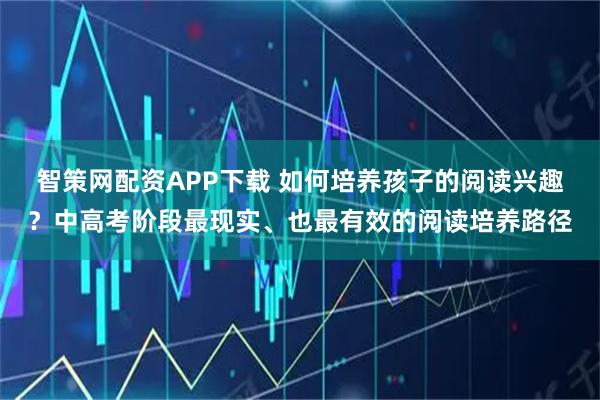 智策网配资APP下载 如何培养孩子的阅读兴趣？中高考阶段最现实、也最有效的阅读培养路径