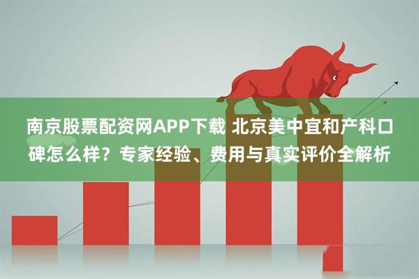 南京股票配资网APP下载 北京美中宜和产科口碑怎么样？专家经验、费用与真实评价全解析