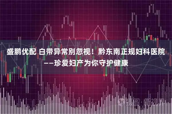 盛鹏优配 白带异常别忽视！黔东南正规妇科医院——珍爱妇产为你守护健康