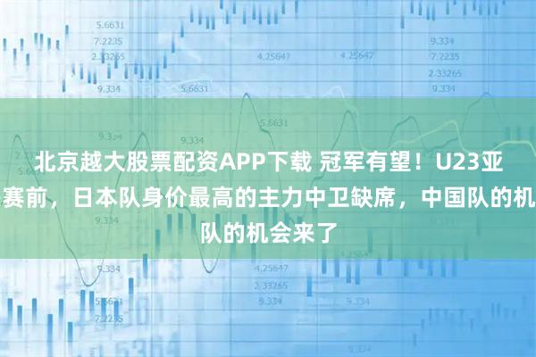 北京越大股票配资APP下载 冠军有望！U23亚洲杯决赛前，日本队身价最高的主力中卫缺席，中国队的机会来了