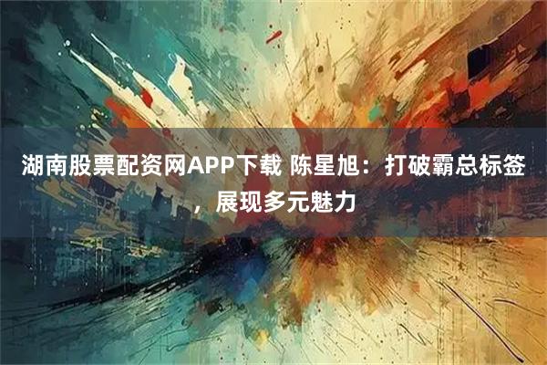 湖南股票配资网APP下载 陈星旭：打破霸总标签，展现多元魅力