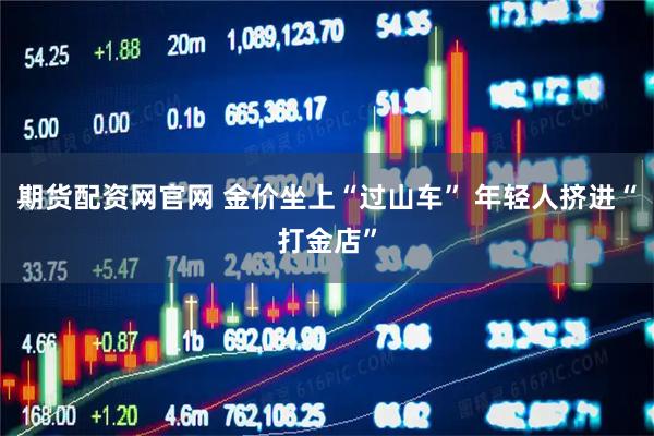 期货配资网官网 金价坐上“过山车” 年轻人挤进“打金店”