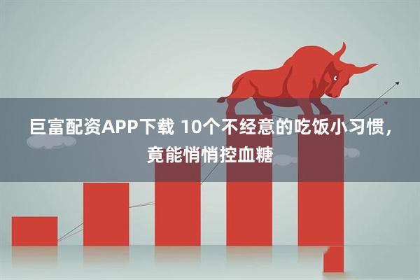 巨富配资APP下载 10个不经意的吃饭小习惯，竟能悄悄控血糖