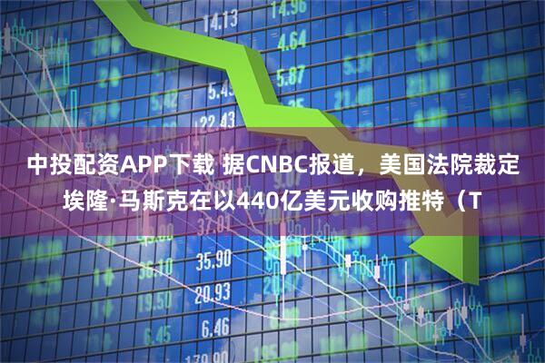 中投配资APP下载 据CNBC报道，美国法院裁定埃隆·马斯克在以440亿美元收购推特（T