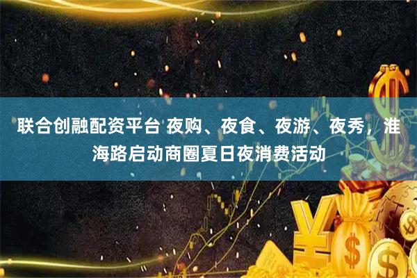 联合创融配资平台 夜购、夜食、夜游、夜秀,淮海路启动商圈夏日夜消费活动