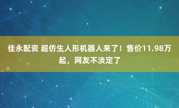 佳永配资 超仿生人形机器人来了!售价11.98万起,网友不淡定了