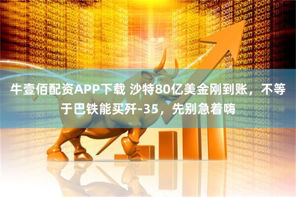牛壹佰配资APP下载 沙特80亿美金刚到账，不等于巴铁能买歼-35，先别急着嗨