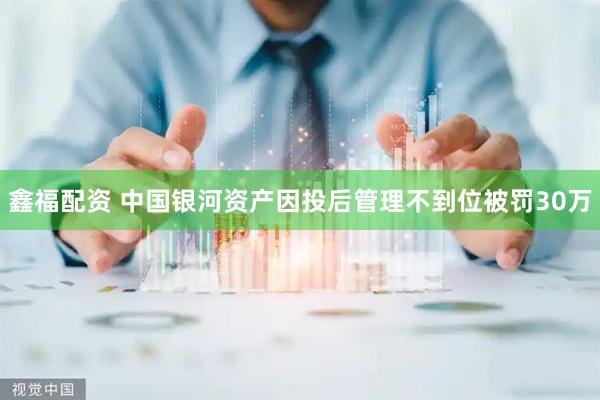 鑫福配资 中国银河资产因投后管理不到位被罚30万