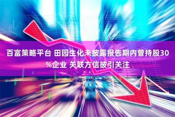 百富策略平台 田园生化未披露报告期内曾持股30%企业 关联方信披引关注
