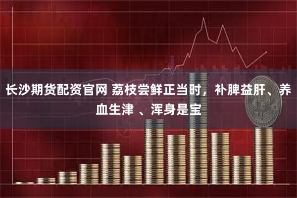 长沙期货配资官网 荔枝尝鲜正当时，补脾益肝、养血生津 、浑身是宝